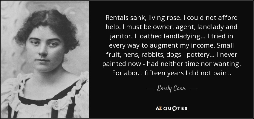 Rentals sank, living rose. I could not afford help. I must be owner, agent, landlady and janitor. I loathed landladying... I tried in every way to augment my income. Small fruit, hens, rabbits, dogs - pottery... I never painted now - had neither time nor wanting. For about fifteen years I did not paint. - Emily Carr