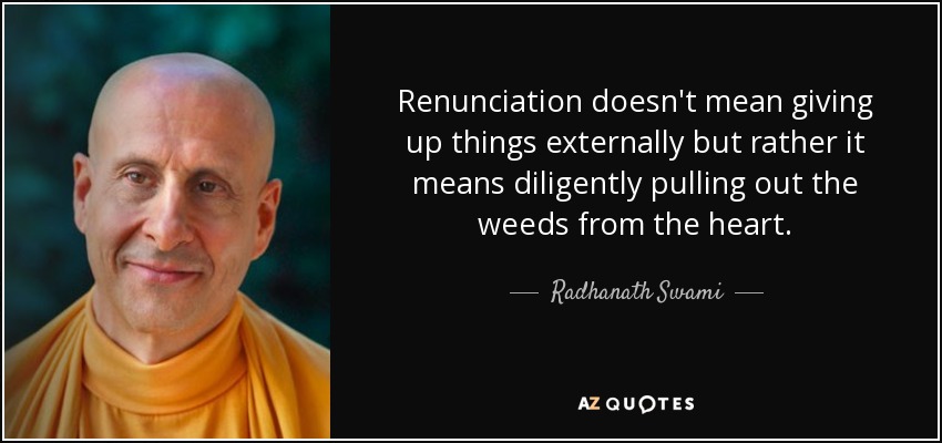 Renunciation doesn't mean giving up things externally but rather it means diligently pulling out the weeds from the heart. - Radhanath Swami