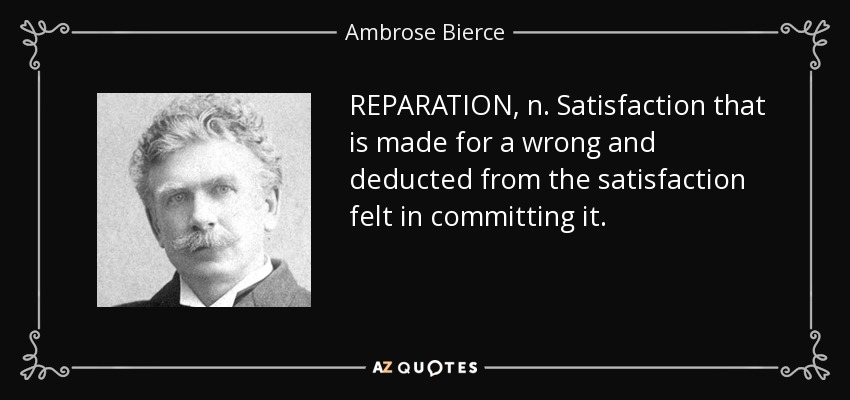REPARATION, n. Satisfaction that is made for a wrong and deducted from the satisfaction felt in committing it. - Ambrose Bierce