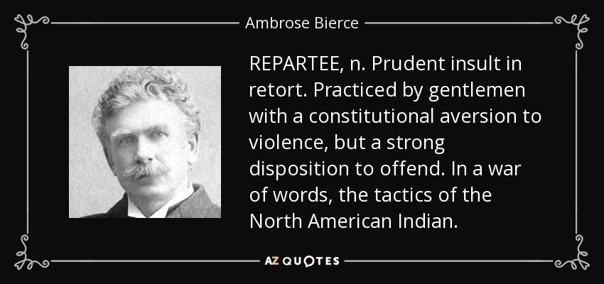 REPARTEE, n. Prudent insult in retort. Practiced by gentlemen with a constitutional aversion to violence, but a strong disposition to offend. In a war of words, the tactics of the North American Indian. - Ambrose Bierce