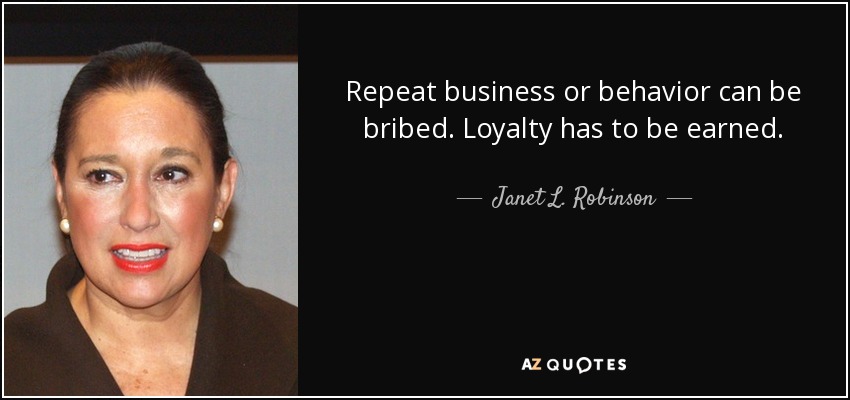 Repeat business or behavior can be bribed. Loyalty has to be earned. - Janet L. Robinson