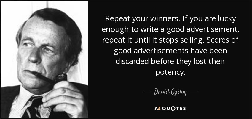 Repeat your winners. If you are lucky enough to write a good advertisement, repeat it until it stops selling. Scores of good advertisements have been discarded before they lost their potency. - David Ogilvy