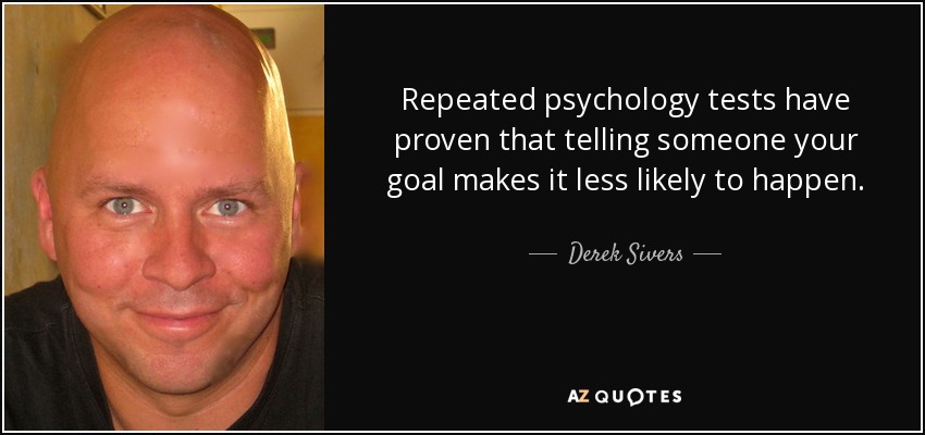Repeated psychology tests have proven that telling someone your goal makes it less likely to happen. - Derek Sivers