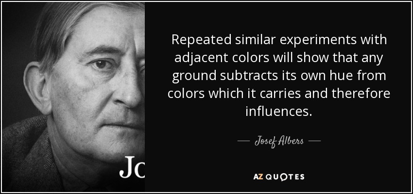 Repeated similar experiments with adjacent colors will show that any ground subtracts its own hue from colors which it carries and therefore influences. - Josef Albers