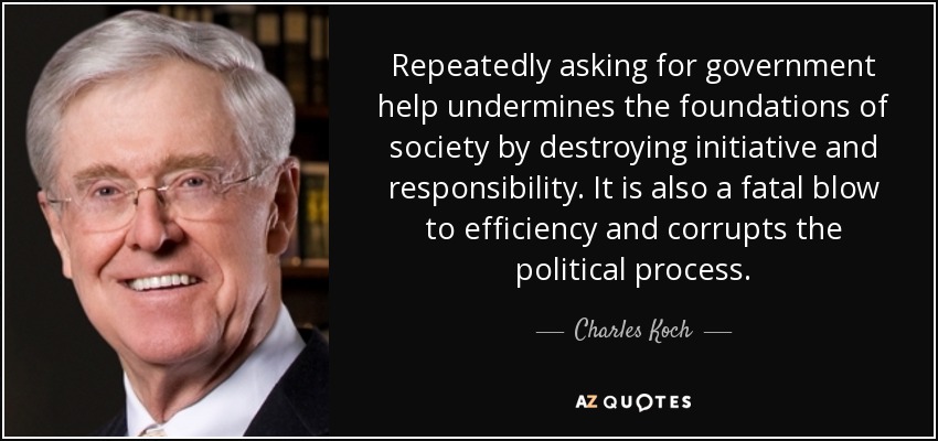 Repeatedly asking for government help undermines the foundations of society by destroying initiative and responsibility. It is also a fatal blow to efficiency and corrupts the political process. - Charles Koch