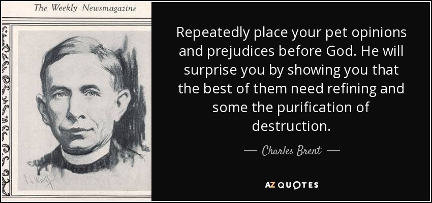 Repeatedly place your pet opinions and prejudices before God. He will surprise you by showing you that the best of them need refining and some the purification of destruction. - Charles Brent