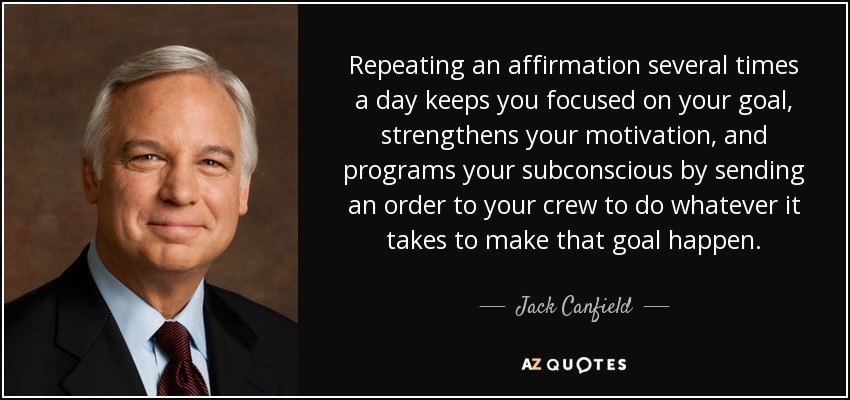 Repeating an affirmation several times a day keeps you focused on your goal, strengthens your motivation, and programs your subconscious by sending an order to your crew to do whatever it takes to make that goal happen. - Jack Canfield