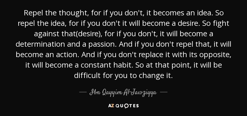 Repel the thought, for if you don't, it becomes an idea. So repel the idea, for if you don't it will become a desire. So fight against that(desire), for if you don't, it will become a determination and a passion. And if you don't repel that, it will become an action. And if you don't replace it with its opposite, it will become a constant habit. So at that point, it will be difficult for you to change it. - Ibn Qayyim Al-Jawziyya