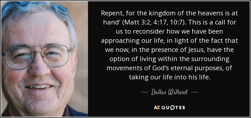 Repent, for the kingdom of the heavens is at hand' (Matt 3:2, 4:17, 10:7). This is a call for us to reconsider how we have been approaching our life, in light of the fact that we now, in the presence of Jesus, have the option of living within the surrounding movements of God's eternal purposes, of taking our life into his life. - Dallas Willard