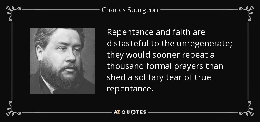 Repentance and faith are distasteful to the unregenerate; they would sooner repeat a thousand formal prayers than shed a solitary tear of true repentance. - Charles Spurgeon