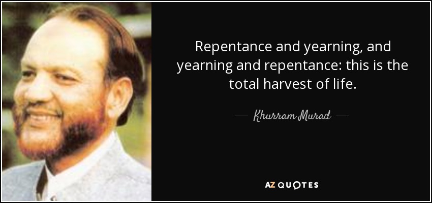 Repentance and yearning, and yearning and repentance: this is the total harvest of life. - Khurram Murad