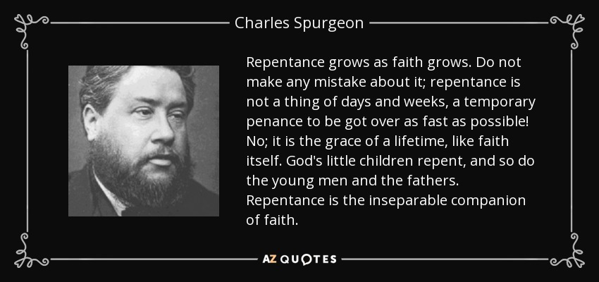 Repentance grows as faith grows. Do not make any mistake about it; repentance is not a thing of days and weeks, a temporary penance to be got over as fast as possible! No; it is the grace of a lifetime, like faith itself. God's little children repent, and so do the young men and the fathers. Repentance is the inseparable companion of faith. - Charles Spurgeon
