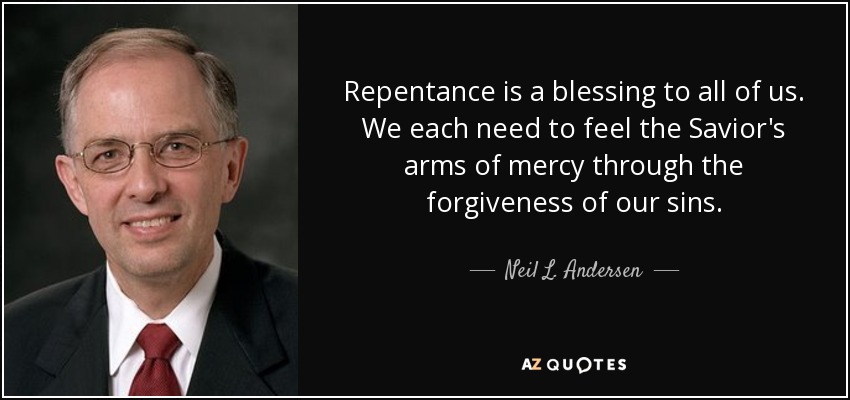 Repentance is a blessing to all of us. We each need to feel the Savior's arms of mercy through the forgiveness of our sins. - Neil L. Andersen