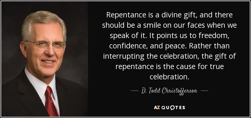 Repentance is a divine gift, and there should be a smile on our faces when we speak of it. It points us to freedom, confidence, and peace. Rather than interrupting the celebration, the gift of repentance is the cause for true celebration. - D. Todd Christofferson