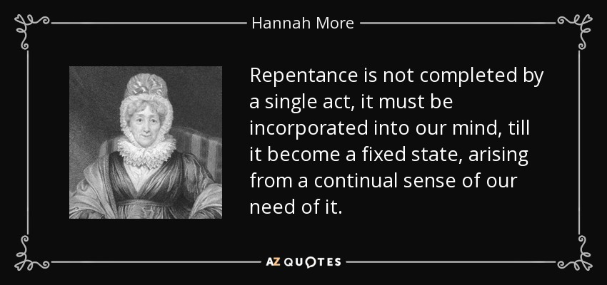 Repentance is not completed by a single act, it must be incorporated into our mind, till it become a fixed state, arising from a continual sense of our need of it. - Hannah More
