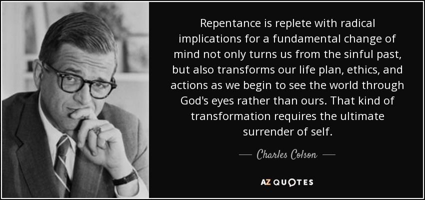 Repentance is replete with radical implications for a fundamental change of mind not only turns us from the sinful past, but also transforms our life plan, ethics, and actions as we begin to see the world through God's eyes rather than ours. That kind of transformation requires the ultimate surrender of self. - Charles Colson