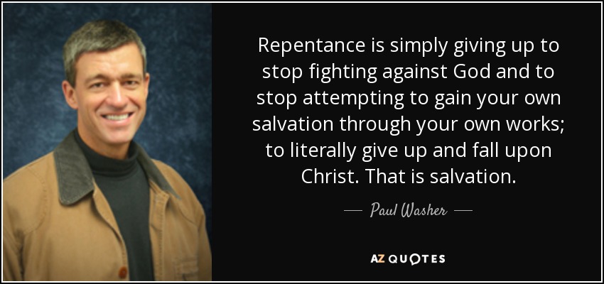 Repentance is simply giving up to stop fighting against God and to stop attempting to gain your own salvation through your own works; to literally give up and fall upon Christ. That is salvation. - Paul Washer