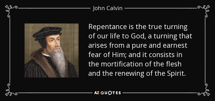 Repentance is the true turning of our life to God, a turning that arises from a pure and earnest fear of Him; and it consists in the mortification of the flesh and the renewing of the Spirit. - John Calvin
