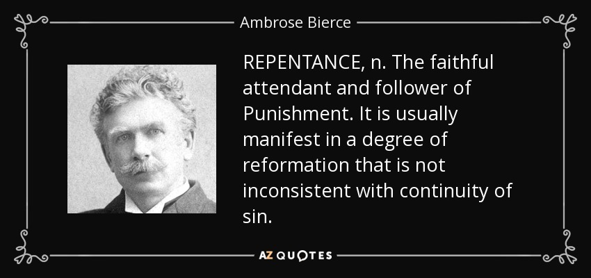REPENTANCE, n. The faithful attendant and follower of Punishment. It is usually manifest in a degree of reformation that is not inconsistent with continuity of sin. - Ambrose Bierce