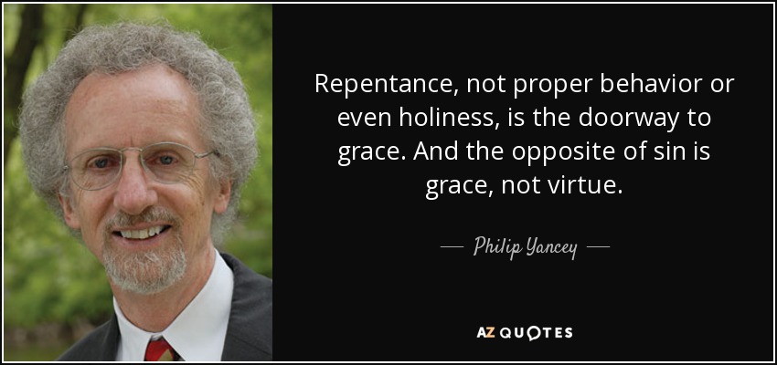 Repentance, not proper behavior or even holiness, is the doorway to grace. And the opposite of sin is grace, not virtue. - Philip Yancey