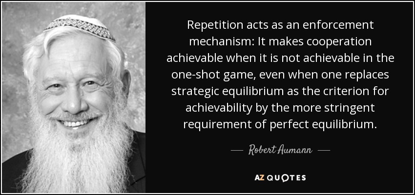 Repetition acts as an enforcement mechanism: It makes cooperation achievable when it is not achievable in the one-shot game, even when one replaces strategic equilibrium as the criterion for achievability by the more stringent requirement of perfect equilibrium. - Robert Aumann