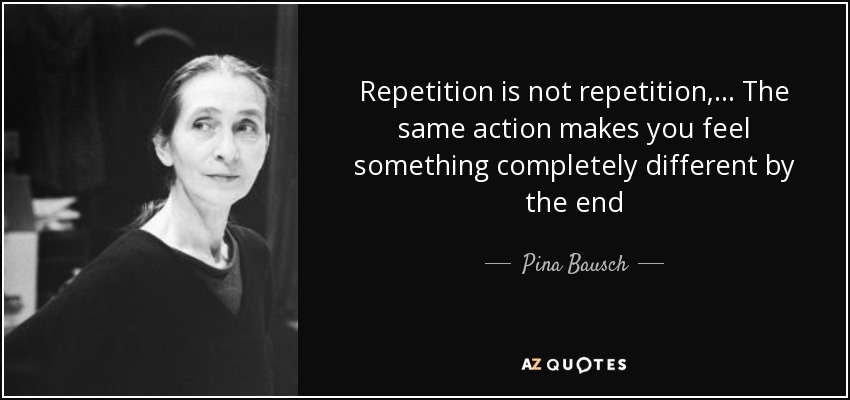 Repetition is not repetition, ... The same action makes you feel something completely different by the end - Pina Bausch