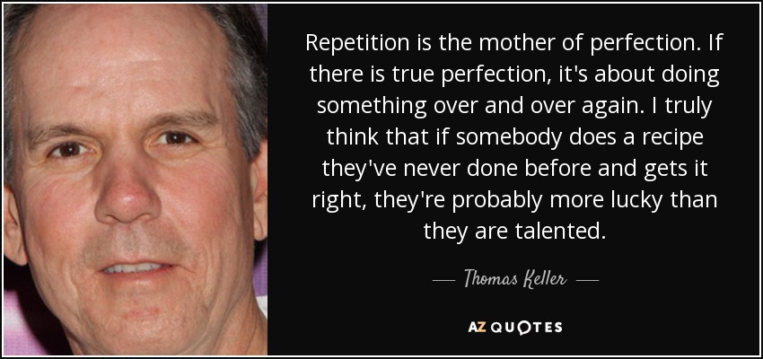 Repetition is the mother of perfection. If there is true perfection, it's about doing something over and over again. I truly think that if somebody does a recipe they've never done before and gets it right, they're probably more lucky than they are talented. - Thomas Keller