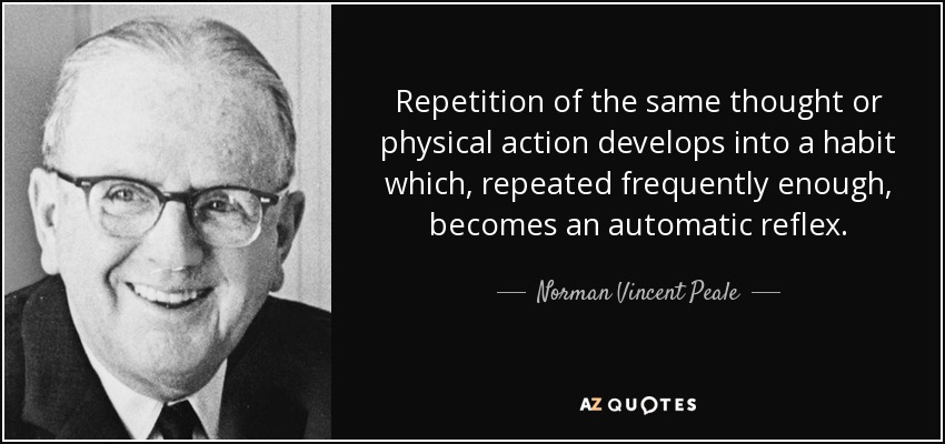Repetition of the same thought or physical action develops into a habit which, repeated frequently enough, becomes an automatic reflex. - Norman Vincent Peale