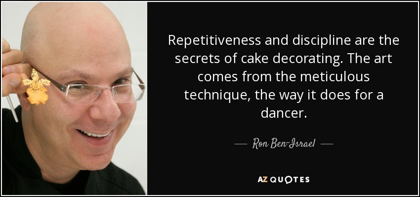 Repetitiveness and discipline are the secrets of cake decorating. The art comes from the meticulous technique, the way it does for a dancer. - Ron Ben-Israel