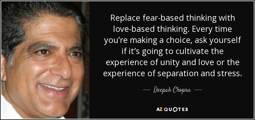 Replace fear-based thinking with love-based thinking. Every time you’re making a choice, ask yourself if it’s going to cultivate the experience of unity and love or the experience of separation and stress. - Deepak Chopra