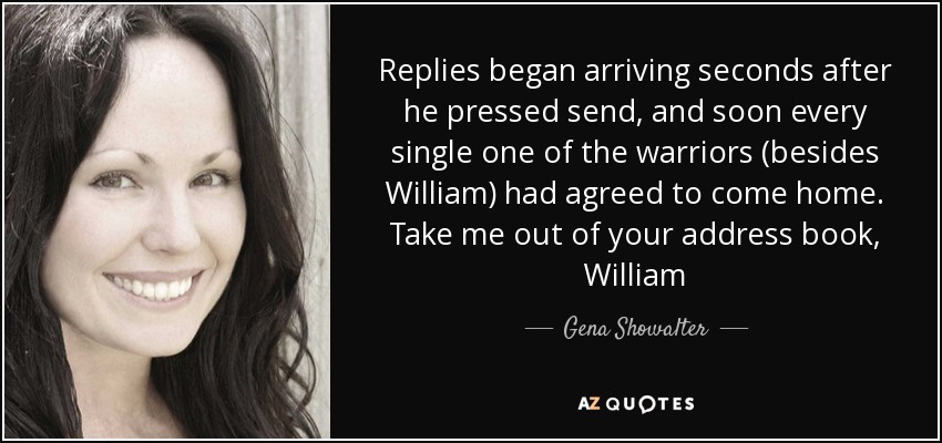 Replies began arriving seconds after he pressed send, and soon every single one of the warriors (besides William) had agreed to come home. Take me out of your address book, William - Gena Showalter