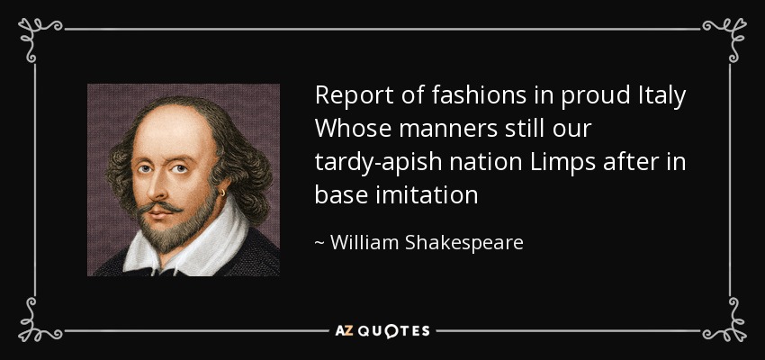 Report of fashions in proud Italy Whose manners still our tardy-apish nation Limps after in base imitation - William Shakespeare