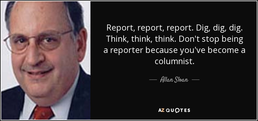 Report, report, report. Dig, dig, dig. Think, think, think. Don't stop being a reporter because you've become a columnist. - Allan Sloan