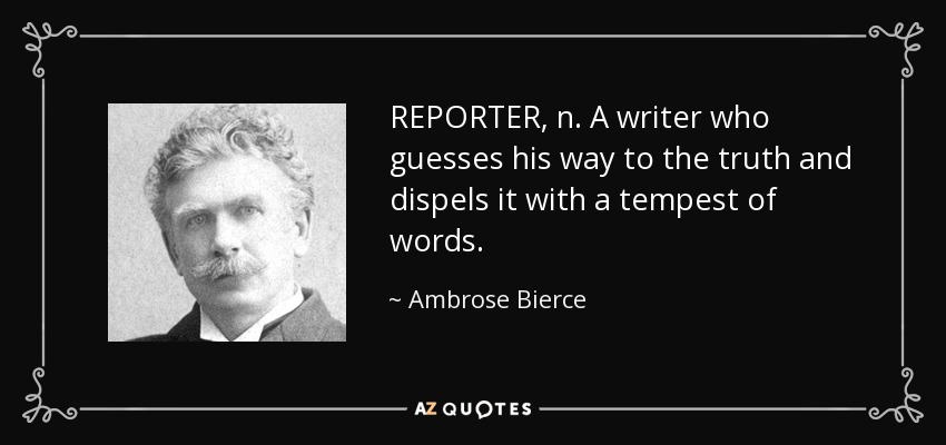 REPORTER, n. A writer who guesses his way to the truth and dispels it with a tempest of words. - Ambrose Bierce
