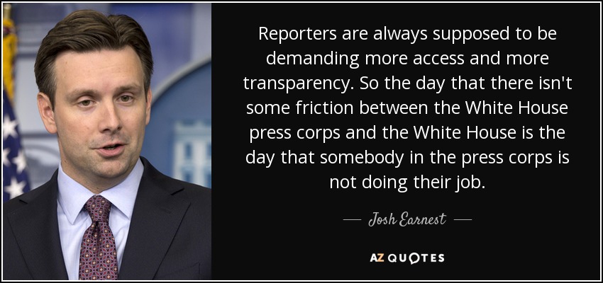 Reporters are always supposed to be demanding more access and more transparency. So the day that there isn't some friction between the White House press corps and the White House is the day that somebody in the press corps is not doing their job. - Josh Earnest