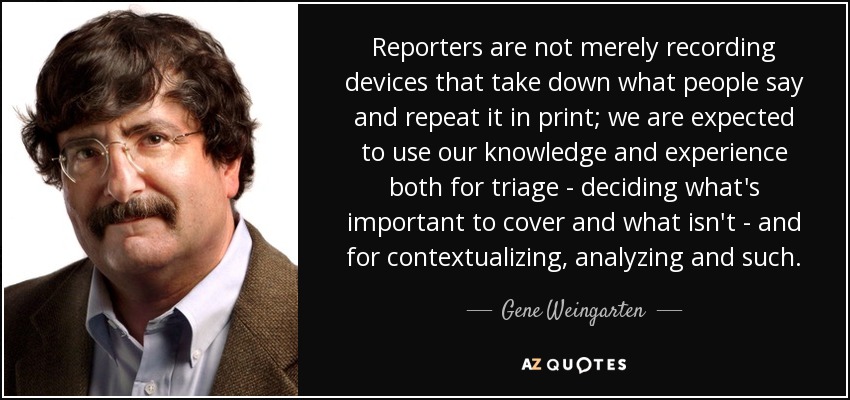 Reporters are not merely recording devices that take down what people say and repeat it in print; we are expected to use our knowledge and experience both for triage - deciding what's important to cover and what isn't - and for contextualizing, analyzing and such. - Gene Weingarten