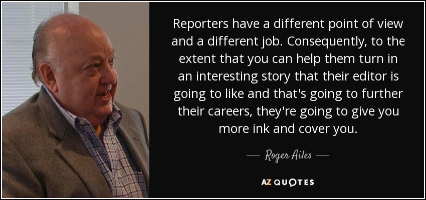 Reporters have a different point of view and a different job. Consequently, to the extent that you can help them turn in an interesting story that their editor is going to like and that's going to further their careers, they're going to give you more ink and cover you. - Roger Ailes