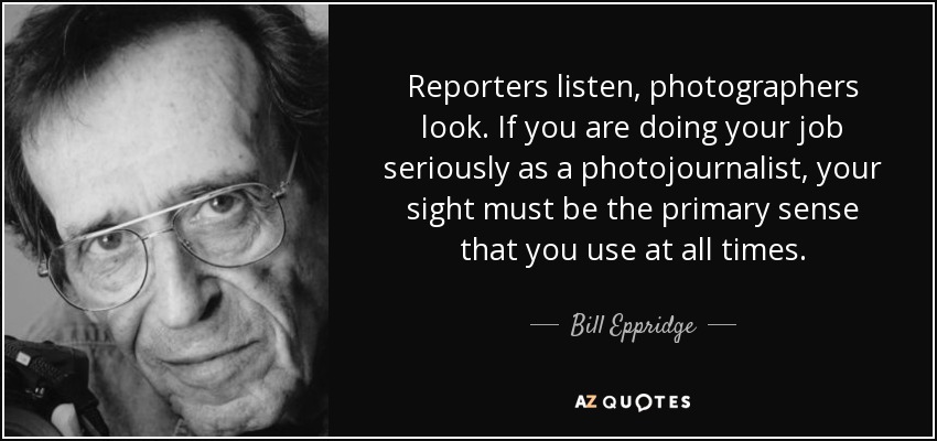 Reporters listen, photographers look. If you are doing your job seriously as a photojournalist, your sight must be the primary sense that you use at all times. - Bill Eppridge