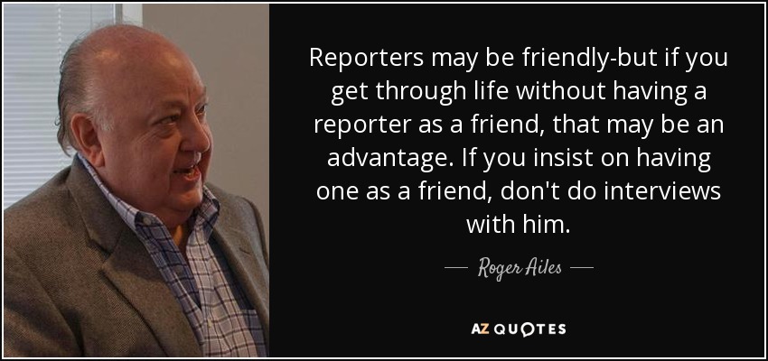 Reporters may be friendly-but if you get through life without having a reporter as a friend, that may be an advantage. If you insist on having one as a friend, don't do interviews with him. - Roger Ailes
