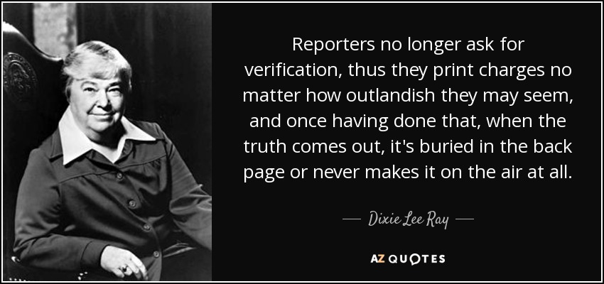 Reporters no longer ask for verification, thus they print charges no matter how outlandish they may seem, and once having done that, when the truth comes out, it's buried in the back page or never makes it on the air at all. - Dixie Lee Ray