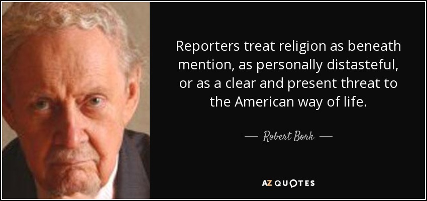 Reporters treat religion as beneath mention, as personally distasteful, or as a clear and present threat to the American way of life. - Robert Bork
