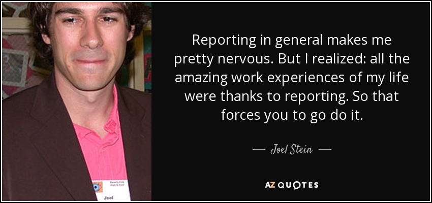 Reporting in general makes me pretty nervous. But I realized: all the amazing work experiences of my life were thanks to reporting. So that forces you to go do it. - Joel Stein