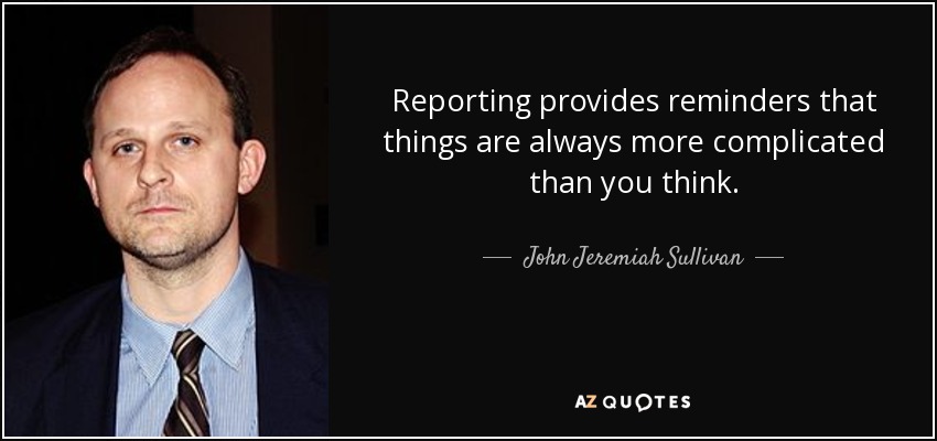 Reporting provides reminders that things are always more complicated than you think. - John Jeremiah Sullivan