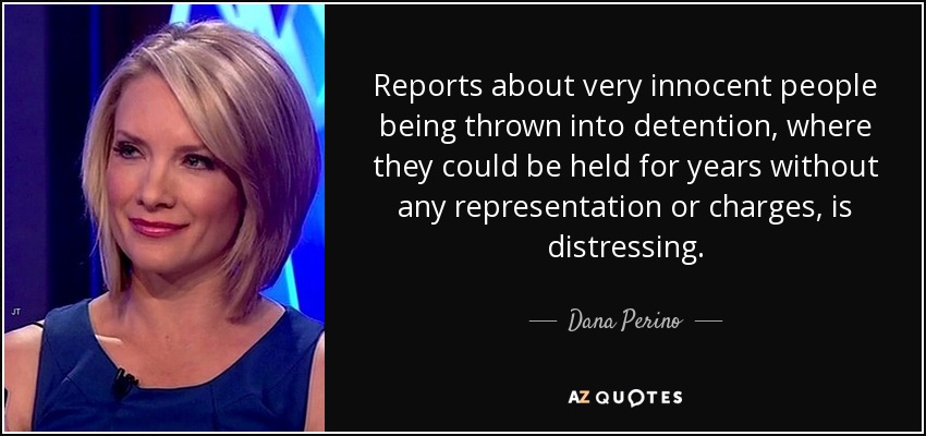 Reports about very innocent people being thrown into detention, where they could be held for years without any representation or charges, is distressing. - Dana Perino