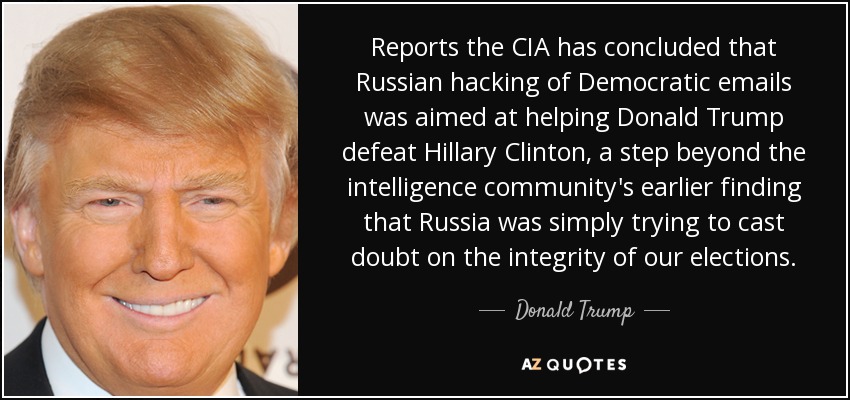 Reports the CIA has concluded that Russian hacking of Democratic emails was aimed at helping Donald Trump defeat Hillary Clinton, a step beyond the intelligence community's earlier finding that Russia was simply trying to cast doubt on the integrity of our elections. - Donald Trump