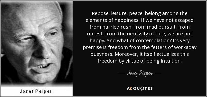 Repose, leisure, peace, belong among the elements of happiness. If we have not escaped from harried rush, from mad pursuit, from unrest, from the necessity of care, we are not happy. And what of contemplation? Its very premise is freedom from the fetters of workaday busyness. Moreover, it itself actualizes this freedom by virtue of being intuition. - Josef Pieper