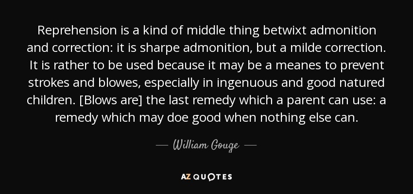 Reprehension is a kind of middle thing betwixt admonition and correction: it is sharpe admonition, but a milde correction. It is rather to be used because it may be a meanes to prevent strokes and blowes, especially in ingenuous and good natured children. [Blows are] the last remedy which a parent can use: a remedy which may doe good when nothing else can. - William Gouge