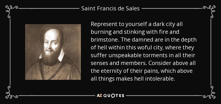 Represent to yourself a dark city all burning and stinking with fire and brimstone. The damned are in the depth of hell within this woful city, where they suffer unspeakable torments in all their senses and members. Consider above all the eternity of their pains, which above all things makes hell intolerable. - Saint Francis de Sales