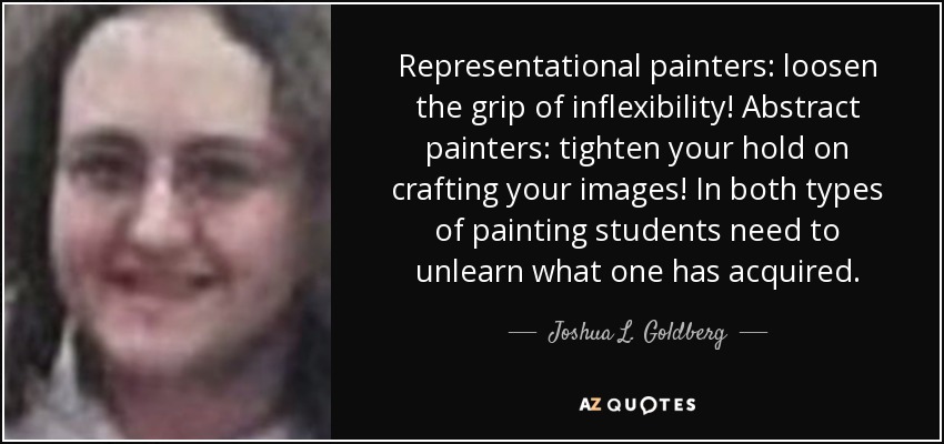 Representational painters: loosen the grip of inflexibility! Abstract painters: tighten your hold on crafting your images! In both types of painting students need to unlearn what one has acquired. - Joshua L. Goldberg