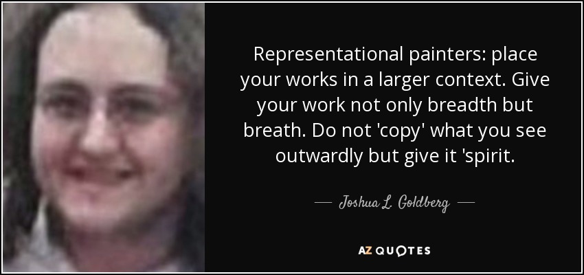 Representational painters: place your works in a larger context. Give your work not only breadth but breath. Do not 'copy' what you see outwardly but give it 'spirit. - Joshua L. Goldberg